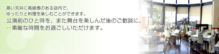 高い天井に高級感のある店内で、ゆったりと料理を楽しむことができます。公演前のひと時を、また舞台を楽しんだ後のご歓談に、…素敵な時間をお過ごしいただけます。